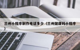 安康兰州小程序制作电话多少（兰州健康码小程序）